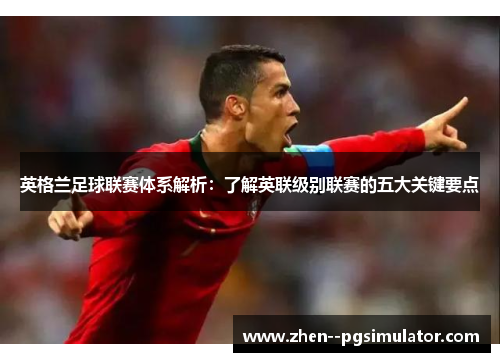 英格兰足球联赛体系解析：了解英联级别联赛的五大关键要点