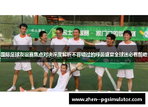 国际足球友谊赛焦点对决深度解析不容错过的绿茵盛宴全球迷必看前瞻