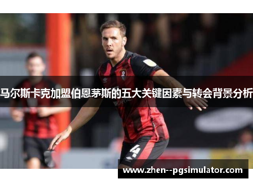 马尔斯卡克加盟伯恩茅斯的五大关键因素与转会背景分析 马尔斯卡克加盟伯恩茅斯的五大关键因素与转会背景分析