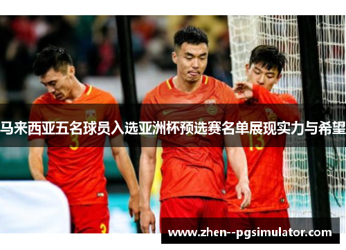 马来西亚五名球员入选亚洲杯预选赛名单展现实力与希望