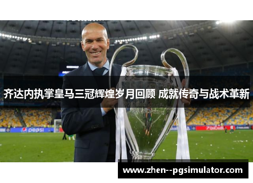 齐达内执掌皇马三冠辉煌岁月回顾 成就传奇与战术革新 齐达内执掌皇马三冠辉煌岁月回顾 成就传奇与战术革新