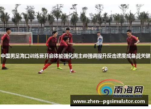 中国男足海口训练营开启体能强化周主帅强调提升反击速度成备战关键
