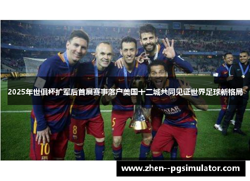 2025年世俱杯扩军后首届赛事落户美国十二城共同见证世界足球新格局