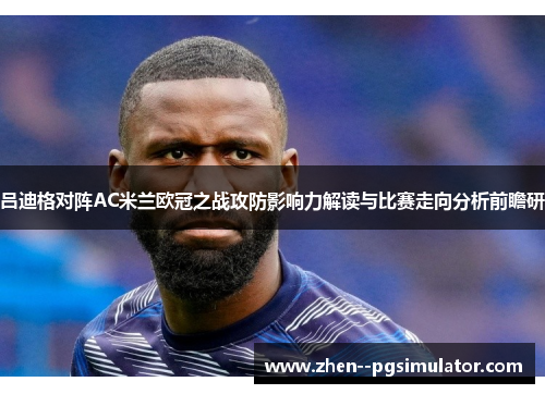 吕迪格对阵AC米兰欧冠之战攻防影响力解读与比赛走向分析前瞻研