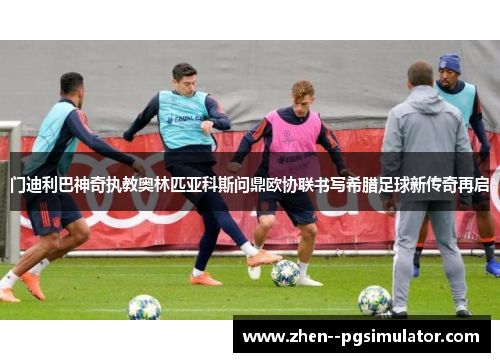 门迪利巴神奇执教奥林匹亚科斯问鼎欧协联书写希腊足球新传奇再启