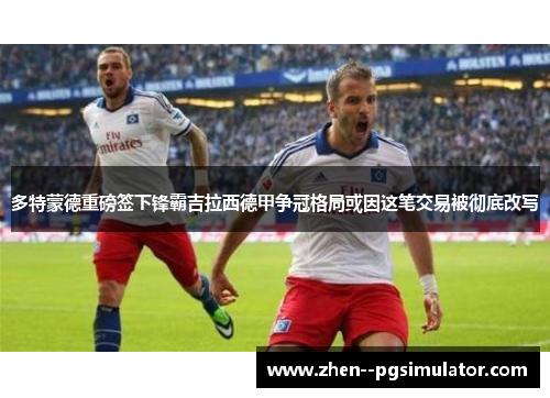 多特蒙德重磅签下锋霸吉拉西德甲争冠格局或因这笔交易被彻底改写 多特蒙德重磅签下锋霸吉拉西德甲争冠格局或因这笔交易被彻底改写