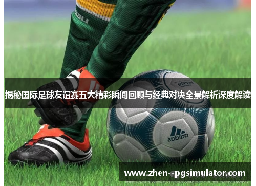 揭秘国际足球友谊赛五大精彩瞬间回顾与经典对决全景解析深度解读 揭秘国际足球友谊赛五大精彩瞬间回顾与经典对决全景解析深度解读